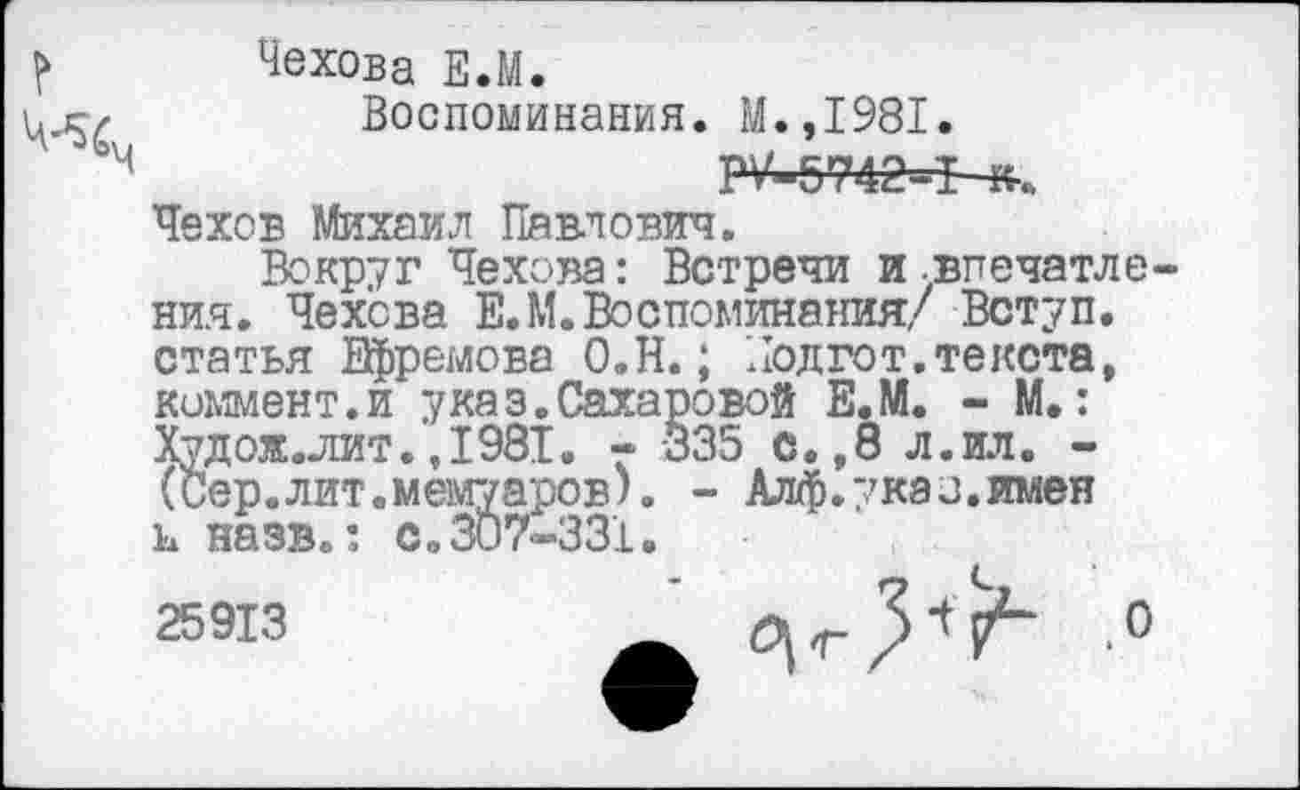 ﻿Чехова Е.М.
Воспоминания. М.,1981.
4	Р«742=Ь-к-..
Чехов Михаил Павлович.
Вокруг Чехова: Встречи и.впечатления. Чехова Е.М.Воспоминания/ Вступ. статья Ефремова О.Н.; Подгот.текста, коммент.и указ.Сахаровой Е.М. - М.: Худож. лит.,1981. - 335 с.,8 л.ил. -(Сер.лит.мемуаров). - Алф.указ.имен и назв.: с.307-331.
25913
'.о